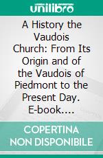 A History the Vaudois Church: From Its Origin and of the Vaudois of Piedmont to the Present Day. E-book. Formato PDF