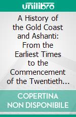 A History of the Gold Coast and Ashanti: From the Earliest Times to the Commencement of the Twentieth Century. E-book. Formato PDF