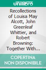 Recollections of Louisa May Alcott, John Greenleaf Whittier, and Robert Browning: Together With Several Memorial Poems. E-book. Formato PDF ebook