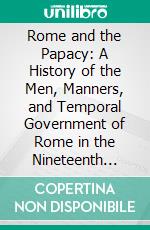 Rome and the Papacy: A History of the Men, Manners, and Temporal Government of Rome in the Nineteenth Century, as Administered by the Priests. E-book. Formato PDF ebook