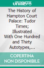 The History of Hampton Court Palace: Tudor Times; Illustrated With One Hundred and Thirty Autotypes, Etchings, Engravings, Maps, and Plans. E-book. Formato PDF ebook