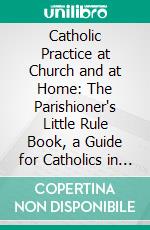 Catholic Practice at Church and at Home: The Parishioner's Little Rule Book, a Guide for Catholics in the External Practice of Their Holy Religion. E-book. Formato PDF ebook