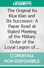 The Original Ku Klux Klan and Its Successor: A Paper Read at Stated Meeting of the Military Order of the Loyal Legion of the United States; Commandery of the State of Illinois; October 6, 1921. E-book. Formato PDF ebook