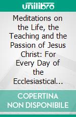 Meditations on the Life, the Teaching and the Passion of Jesus Christ: For Every Day of the Ecclesiastical Year; With an Appendix of Meditations for the Festivals of Various Saints. E-book. Formato PDF