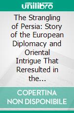 The Strangling of Persia: Story of the European Diplomacy and Oriental Intrigue That Reresulted in the Denationalization of Twelve Million Mohammedans; A Personal Narrative. E-book. Formato PDF ebook