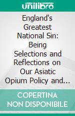 England's Greatest National Sin: Being Selections and Reflections on Our Asiatic Opium Policy and Traffic. E-book. Formato PDF ebook