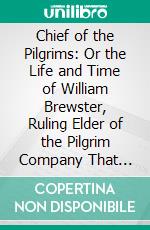 Chief of the Pilgrims: Or the Life and Time of William Brewster, Ruling Elder of the Pilgrim Company That Founded New Plymouth, the Parent Colony of New England, in 1620. E-book. Formato PDF ebook