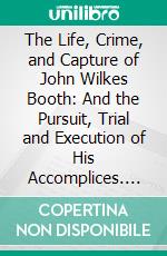 The Life, Crime, and Capture of John Wilkes Booth: And the Pursuit, Trial and Execution of His Accomplices. E-book. Formato PDF ebook