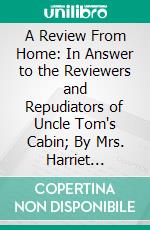 A Review From Home: In Answer to the Reviewers and Repudiators of Uncle Tom's Cabin; By Mrs. Harriet Beecher Stowe. E-book. Formato PDF ebook