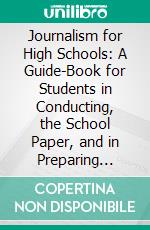 Journalism for High Schools: A Guide-Book for Students in Conducting, the School Paper, and in Preparing Themselves Selves for Newspaper Work as a Profession. E-book. Formato PDF ebook