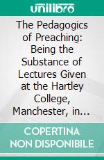 The Pedagogics of Preaching: Being the Substance of Lectures Given at the Hartley College, Manchester, in 1910 and in 1911. E-book. Formato PDF ebook