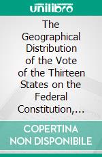 The Geographical Distribution of the Vote of the Thirteen States on the Federal Constitution, 1787-8. E-book. Formato PDF ebook