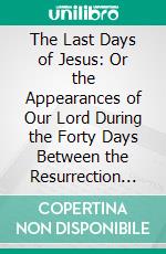 The Last Days of Jesus: Or the Appearances of Our Lord During the Forty Days Between the Resurrection and Ascension. E-book. Formato PDF ebook