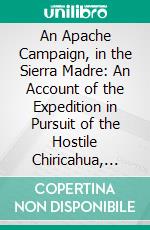 An Apache Campaign, in the Sierra Madre: An Account of the Expedition in Pursuit of the Hostile Chiricahua, Apaches in the Spring of 1883. E-book. Formato PDF ebook di John G. Bourke