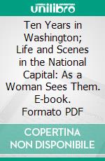 Ten Years in Washington; Life and Scenes in the National Capital: As a Woman Sees Them. E-book. Formato PDF ebook