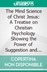 The Mind Science of Christ Jesus: A Treatise on Christian Psychology Showing the Power of Suggestion and Revealing the Secrets of Mental and Spiritual Healing. E-book. Formato PDF ebook