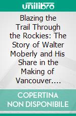 Blazing the Trail Through the Rockies: The Story of Walter Moberly and His Share in the Making of Vancouver. E-book. Formato PDF ebook di Noel Robinson