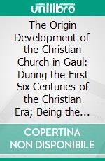 The Origin Development of the Christian Church in Gaul: During the First Six Centuries of the Christian Era; Being the Birkbeck Lectures for 1907 and 1908 in Trinity College, Cambridge. E-book. Formato PDF ebook di T. Scott Holmes