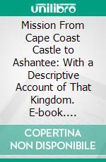 Mission From Cape Coast Castle to Ashantee: With a Descriptive Account of That Kingdom. E-book. Formato PDF ebook