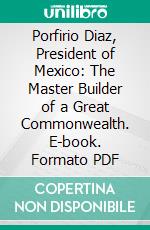 Porfirio Diaz, President of Mexico: The Master Builder of a Great Commonwealth. E-book. Formato PDF ebook