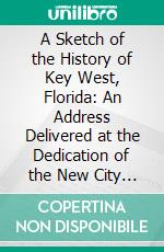 A Sketch of the History of Key West, Florida: An Address Delivered at the Dedication of the New City Hall, July 4, 1876, at the Request of the Common Council of the City. E-book. Formato PDF ebook