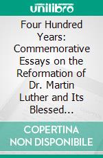 Four Hundred Years: Commemorative Essays on the Reformation of Dr. Martin Luther and Its Blessed Results, in the Year of the Four-Hundredth Anniversary of the Reformation, by Various Lutheran Writers. E-book. Formato PDF ebook