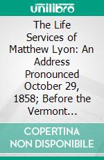 The Life Services of Matthew Lyon: An Address Pronounced October 29, 1858; Before the Vermont Historical Society, in the Presence of the General Assembly of Vermont. E-book. Formato PDF