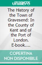 The History of the Town of Gravesend: In the County of Kent and of the Port of London. E-book. Formato PDF