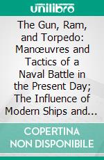 The Gun, Ram, and Torpedo: Manœuvres and Tactics of a Naval Battle in the Present Day; The Influence of Modern Ships and Guns, Rams, Torpedoes, and Other Weapons, on a Naval Action in the Open Sea. E-book. Formato PDF ebook di Gerard Henry Uchtred Noel