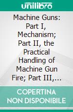 Machine Guns: Part I, Mechanism; Part II, the Practical Handling of Machine Gun Fire; Part III, Machine Gun Tactics. E-book. Formato PDF