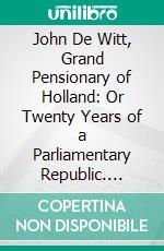 John De Witt, Grand Pensionary of Holland: Or Twenty Years of a Parliamentary Republic. E-book. Formato PDF ebook