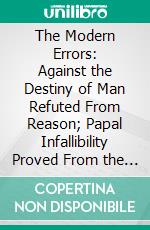 The Modern Errors: Against the Destiny of Man Refuted From Reason; Papal Infallibility Proved From the Constitutions of the Church. E-book. Formato PDF ebook