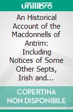 An Historical Account of the Macdonnells of Antrim: Including Notices of Some Other Septs, Irish and Scottish. E-book. Formato PDF ebook di George Hill