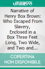 Narrative of Henry Box Brown: Who Escaped From Slavery, Enclosed in a Box Three Feet Long, Two Wide, and Two and a Half High. E-book. Formato PDF ebook di Henry Box Brown