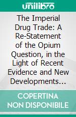 The Imperial Drug Trade: A Re-Statement of the Opium Question, in the Light of Recent Evidence and New Developments in the East. E-book. Formato PDF ebook