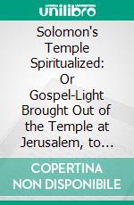 Solomon's Temple Spiritualized: Or Gospel-Light Brought Out of the Temple at Jerusalem, to Let Us More Easily Into the Glory of New-Testament Truths. E-book. Formato PDF ebook