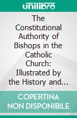 The Constitutional Authority of Bishops in the Catholic Church: Illustrated by the History and Canon Law of the Undivided Church From the Apostolic Age to the Councile of Chalcedon, A. D. 451. E-book. Formato PDF ebook di Augustus Theodore Wirgman