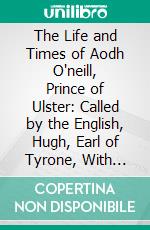 The Life and Times of Aodh O'neill, Prince of Ulster: Called by the English, Hugh, Earl of Tyrone, With Some Account of His Predecessors, Con, Shane and Tirlough. E-book. Formato PDF ebook