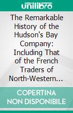 The Remarkable History of the Hudson's Bay Company: Including That of the French Traders of North-Western Canada and of the North-West, Xy, and Astor Fur Companies. E-book. Formato PDF ebook