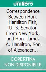 Correspondence Between Hon. Hamilton Fish, U. S. Senator From New York, and Hon. James A. Hamilton, Son of Alexander Hamilton: Letter of Hon. Hamilton Fish. E-book. Formato PDF ebook di Hamilton Fish