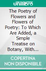 The Poetry of Flowers and Flowers of Poetry: To Which Are Added, a Simple Treatise on Botany, With Familiar Examples, and a Copious Floral Dictionary. E-book. Formato PDF ebook