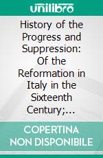 History of the Progress and Suppression: Of the Reformation in Italy in the Sixteenth Century; Including a Sketch of the History of the Reformation in the Grisons. E-book. Formato PDF