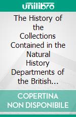 The History of the Collections Contained in the Natural History Departments of the British Museum: Libraries; The Department of Botany; The Department of Geology; The Department of Minerals. E-book. Formato PDF ebook di Trustees of the British Museum