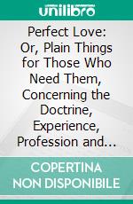 Perfect Love: Or, Plain Things for Those Who Need Them, Concerning the Doctrine, Experience, Profession and Practice of Christian Holiness. E-book. Formato PDF ebook