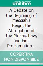 A Debate on the Beginning of Messiah's Reign, the Abrogation of the Mosaic Law, and First Proclamation of the Gospel: Baptism, Action, Subject, and Design. E-book. Formato PDF ebook di Donald Padman