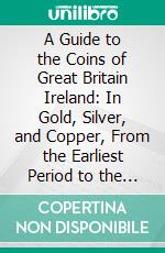 A Guide to the Coins of Great Britain Ireland: In Gold, Silver, and Copper, From the Earliest Period to the Present Time With Their Value. E-book. Formato PDF ebook