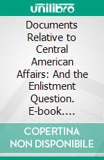 Documents Relative to Central American Affairs: And the Enlistment Question. E-book. Formato PDF