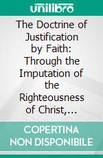 The Doctrine of Justification by Faith: Through the Imputation of the Righteousness of Christ, Explained, Confirmed, and Vindicated. E-book. Formato PDF