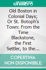 Old Boston in Colonial Days; Or St. Botoph's Town: From the Time Blackstone, the First Settler, to the Outbreak of the American Revolution. E-book. Formato PDF ebook