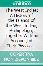 The West Indies: A History of the Islands of the West Indian, Archipelago, Together With an Account, of Their Physical Characteristics, Natural Resources, and Present Condition. E-book. Formato PDF ebook